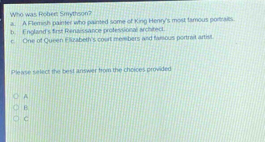 who was robert smythson? a. a flemish painter who painted some of king henrys most famous portraits. b. englands first renaissance professional architect. c. one of queen elizabeths court members and famous portrait artist. please select the best answer from the choices provided a b c