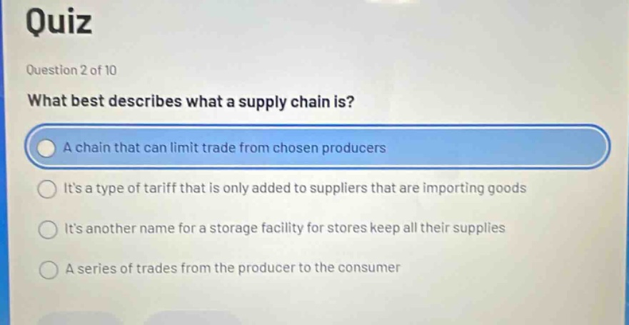 quiz\nquestion 2 of 10\nwhat best describes what a supply chain is?\na chain that can limit trade from chosen producers\nits a type of tariff that is only added to suppliers that are importing goods\nits another name for a storage facility for stores keep all their supplies\na series of trades from the producer to the consumer