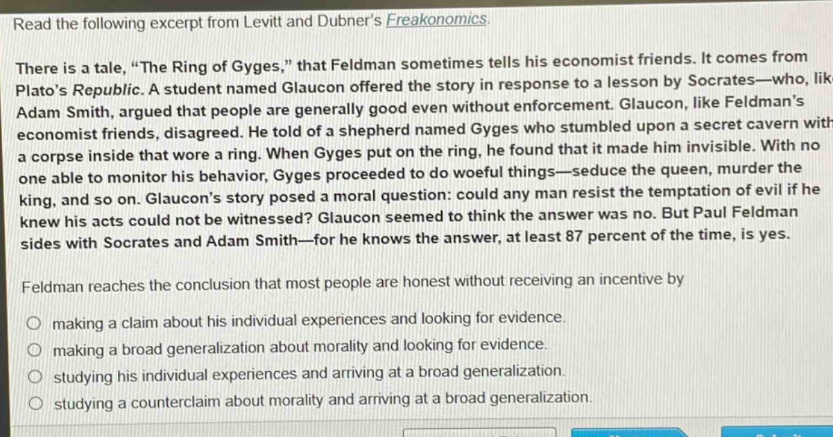 read the following excerpt from levitt and dubners freakonomics. there is a tale, \the ring of gyges,\ that feldman sometimes tells his economist friends. it comes from platos republic. a student named glaucon offered the story in response to a lesson by socrates—who, like adam smith, argued that people are generally good even without enforcement. glaucon, like feldmans economist friends, disagreed. he told of a shepherd named gyges who stumbled upon a secret cavern with a corpse inside that wore a ring. when gyges put on the ring, he found that it made him invisible. with no one able to monitor his behavior, gyges proceeded to do woeful things—seduce the queen, murder the king, and so on. glaucons story posed a moral question: could any man resist the temptation of evil if he knew his acts could not be witnessed? glaucon seemed to think the answer was no. but paul feldman sides with socrates and adam smith—for he knows the answer, at least 87 percent of the time, is yes. feldman reaches the conclusion that most people are honest without receiving an incentive by making a claim about his individual experiences and looking for evidence. making a broad generalization about morality and looking for evidence. studying his individual experiences and arriving at a broad generalization. studying a counterclaim about morality and arriving at a broad generalization.
