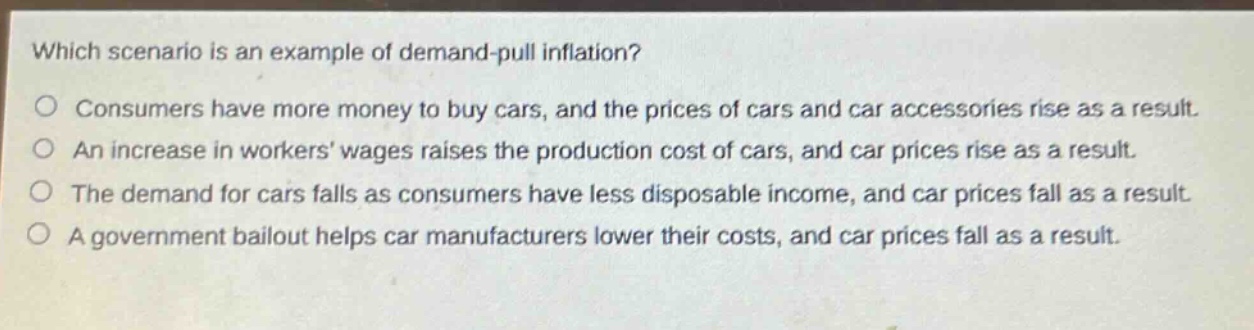 which scenario is an example of demand - pull inflation? consumers have more money to buy cars, and the prices of cars and car accessories rise as a result. an increase in workers wages raises the production cost of cars, and car prices rise as a result. the demand for cars falls as consumers have less disposable income, and car prices fall as a result. a government bailout helps car manufacturers lower their costs, and car prices fall as a result.