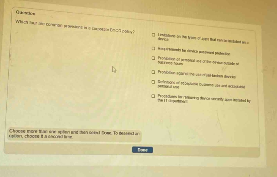 question which four are common provisions in a corporate byod policy? limitations on the types of apps that can be installed on a device requirements for device password protection prohibition of personal use of the device outside of business hours prohibition against the use of jail - broken devices definitions of acceptable business use and acceptable personal use procedures for removing device security apps installed by the it department choose more than one option and then select done. to deselect an option, choose it a second time.