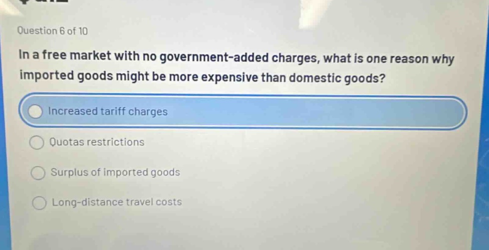 question 6 of 10\nin a free market with no government - added charges, what is one reason why imported goods might be more expensive than domestic goods?\nincreased tariff charges\nquotas restrictions\nsurplus of imported goods\nlong - distance travel costs