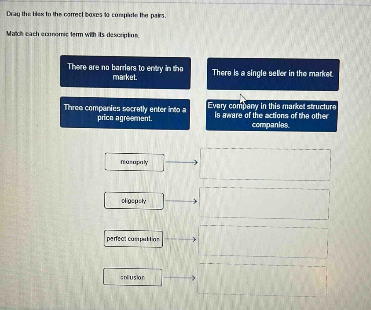 drag the tiles to the correct boxes to complete the pairs. match each economic term with its description. there are no barriers to entry in the market. there is a single seller in the market. three companies secretly enter into a price agreement. every company in this market structure is aware of the actions of the other companies. monopoly oligopoly perfect competition collusion