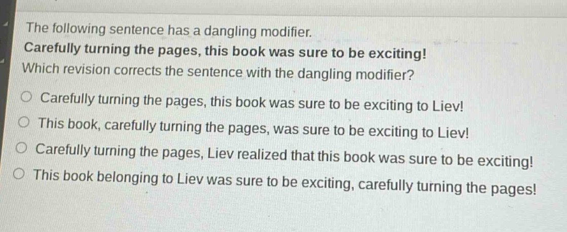 the following sentence has a dangling modifier. carefully turning the pages, this book was sure to be exciting! which revision corrects the sentence with the dangling modifier? carefully turning the pages, this book was sure to be exciting to liev! this book, carefully turning the pages, was sure to be exciting to liev! carefully turning the pages, liev realized that this book was sure to be exciting! this book belonging to liev was sure to be exciting, carefully turning the pages!