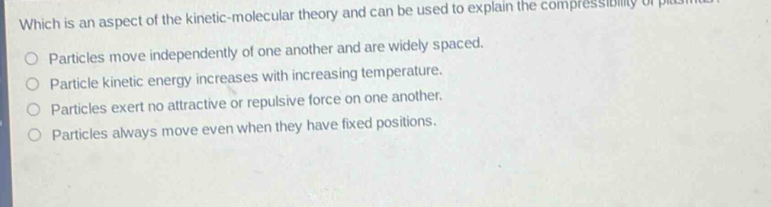 which is an aspect of the kinetic - molecular theory and can be used to explain the compressibility of plasmas? particles move independently of one another and are widely spaced. particle kinetic energy increases with increasing temperature. particles exert no attractive or repulsive force on one another. particles always move even when they have fixed positions.