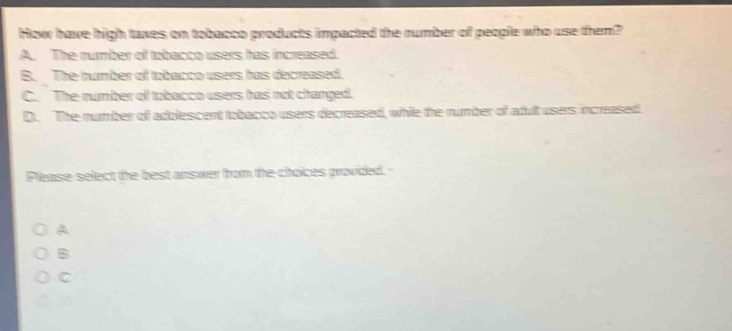 how have high taxes on tobacco products impacted the number of people who use them? a. the number of tobacco users has increased. b. the number of tobacco users has decreased. c. the number of tobacco users has not changed. d. the number of adolescent tobacco users decreased, while the number of adult users increased. please select the best answer from the choices provided.