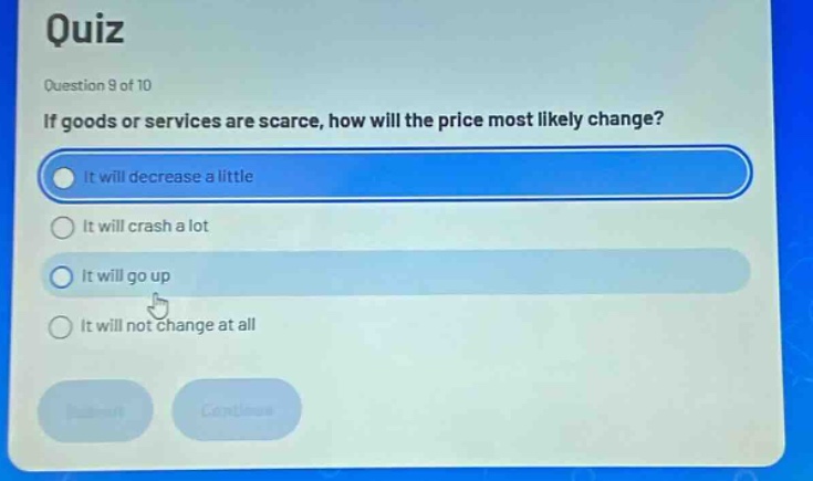 quiz\nquestion 9 of 10\nif goods or services are scarce, how will the price most likely change?\nit will decrease a little\nit will crash a lot\nit will go up\nit will not change at all
