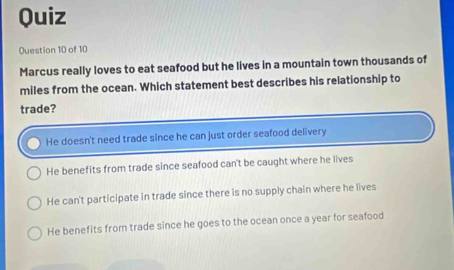 quiz\nquestion 10 of 10\nmarcus really loves to eat seafood but he lives in a mountain town thousands of miles from the ocean. which statement best describes his relationship to trade?\nhe doesnt need trade since he can just order seafood delivery\nhe benefits from trade since seafood cant be caught where he lives\nhe cant participate in trade since there is no supply chain where he lives\nhe benefits from trade since he goes to the ocean once a year for seafood