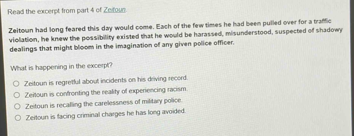read the excerpt from part 4 of zeitoun. zeitoun had long feared this day would come. each of the few times he had been pulled over for a traffic violation, he knew the possibility existed that he would be harassed, misunderstood, suspected of shadowy dealings that might bloom in the imagination of any given police officer. what is happening in the excerpt? zeitoun is regretful about incidents on his driving record. zeitoun is confronting the reality of experiencing racism. zeitoun is recalling the carelessness of military police. zeitoun is facing criminal charges he has long avoided.
