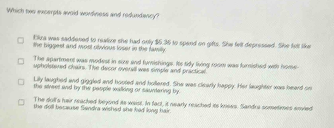 which two excerpts avoid wordiness and redundancy? eliza was saddened to realize she had only $5.36 to spend on gifts. she felt depressed. she felt like the biggest and most obvious loser in the family. the apartment was modest in size and furnishings. its tidy living room was furnished with home - upholstered chairs. the decor overall was simple and practical. lily laughed and giggled and hooted and hollered. she was clearly happy. her laughter was heard on the street and by the people walking or sauntering by. the dolls hair reached beyond its waist. in fact, it nearly reached its knees. sandra sometimes envied the doll because sandra wished she had long hair.