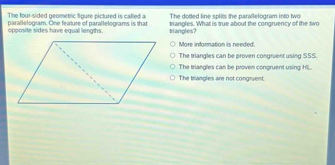 the four - sided geometric figure pictured is called a parallelogram. one feature of parallelograms is that opposite sides have equal lengths. the dotted line splits the parallelogram into two triangles. what is true about the congruency of the two triangles? more information is needed. the triangles can be proven congruent using sss. the triangles can be proven congruent using hl. the triangles are not congruent.