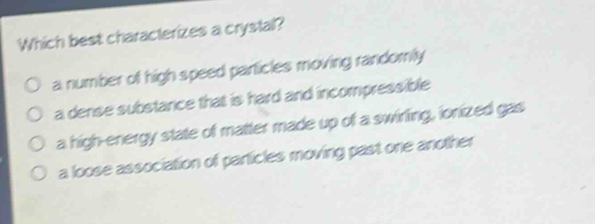 which best characterizes a crystal? a number of high speed particles moving randomly a dense substance that is hard and incompressible a high - energy state of matter made up of a swirling, ionized gas a loose association of particles moving past one another