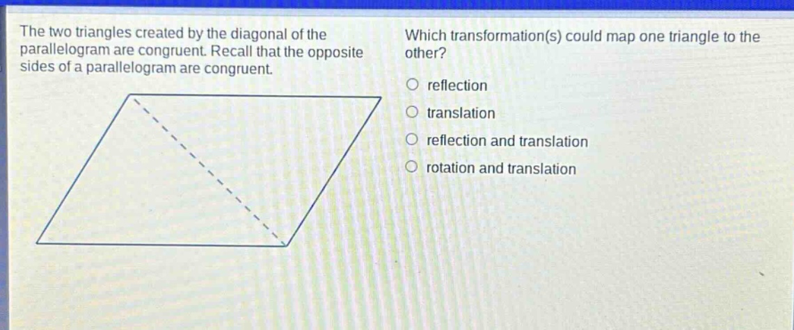 the two triangles created by the diagonal of the parallelogram are congruent. recall that the opposite sides of a parallelogram are congruent. which transformation(s) could map one triangle to the other? reflection translation reflection and translation rotation and translation