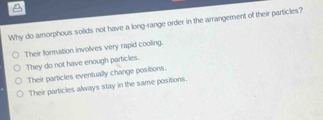 why do amorphous solids not have a long - range order in the arrangement of their particles? their formation involves very rapid cooling. they do not have enough particles. their particles eventually change positions. their particles always stay in the same positions.