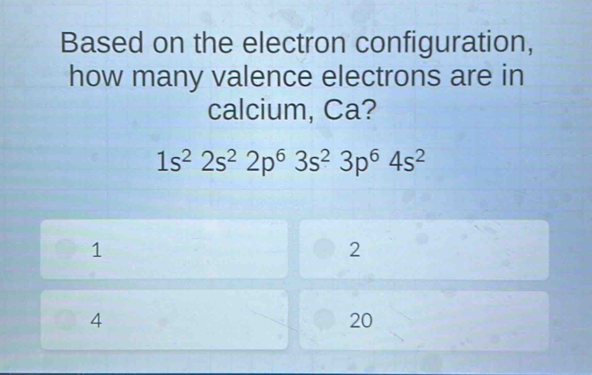 based on the electron configuration, how many valence electrons are in calcium, ca? 1s² 2s² 2p⁶ 3s² 3p⁶ 4s² 1 2 4 20