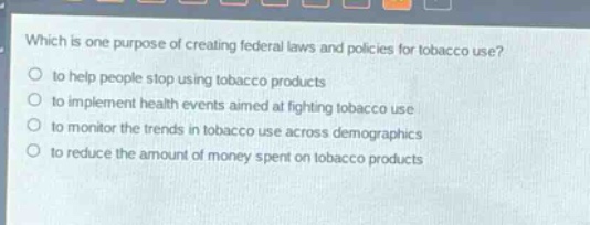 which is one purpose of creating federal laws and policies for tobacco use?\no to help people stop using tobacco products\no to implement health events aimed at fighting tobacco use\no to monitor the trends in tobacco use across demographics\no to reduce the amount of money spent on tobacco products