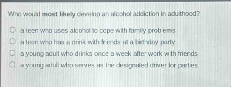 who would most likely develop an alcohol addiction in adulthood?\no a teen who uses alcohol to cope with family problems\no a teen who has a drink with friends at a birthday party\no a young adult who drinks once a week after work with friends\no a young adult who serves as the designated driver for parties