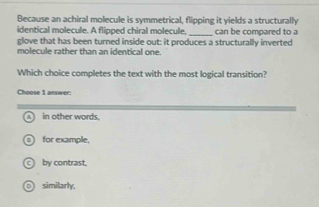 because an achiral molecule is symmetrical, flipping it yields a structurally identical molecule. a flipped chiral molecule, ______ can be compared to a glove that has been turned inside out: it produces a structurally inverted molecule rather than an identical one. which choice completes the text with the most logical transition? choose 1 answer: a in other words, b for example, c by contrast, d similarly,