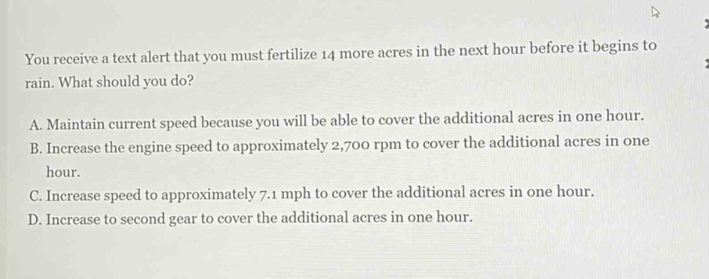 you receive a text alert that you must fertilize 14 more acres in the next hour before it begins to rain. what should you do? a. maintain current speed because you will be able to cover the additional acres in one hour. b. increase the engine speed to approximately 2,700 rpm to cover the additional acres in one hour. c. increase speed to approximately 7.1 mph to cover the additional acres in one hour. d. increase to second gear to cover the additional acres in one hour.