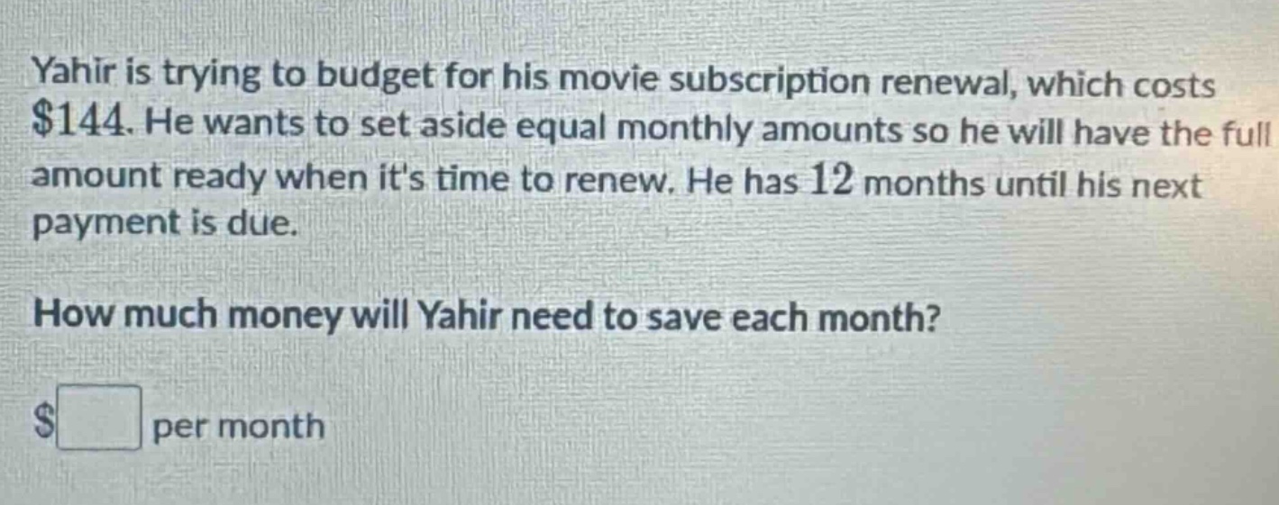 yahir is trying to budget for his movie subscription renewal, which costs $144. he wants to set aside equal monthly amounts so he will have the full amount ready when its time to renew. he has 12 months until his next payment is due. how much money will yahir need to save each month? $ per month