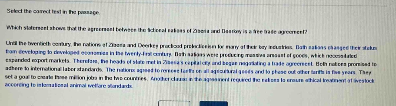 select the correct text in the passage. which statement shows that the agreement between the fictional nations of ziberia and deerkey is a free trade agreement? until the twentieth century, the nations of ziberia and deerkey practiced protectionism for many of their key industries. both nations changed their status from developing to developed economies in the twenty - first century. both nations were producing massive amount of goods, which necessitated expanded export markets. therefore, the heads of state met in ziberias capital city and began negotiating a trade agreement. both nations promised to adhere to international labor standards. the nations agreed to remove tariffs on all agricultural goods and to phase out other tariffs in five years. they set a goal to create three million jobs in the two countries. another clause in the agreement required the nations to ensure ethical treatment of livestock according to international animal welfare standards.