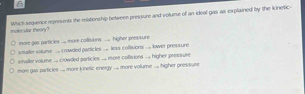 which sequence represents the relationship between pressure and volume of an ideal gas as explained by the kinetic - molecular theory?\no more gas particles → more collisions → higher pressure\no smaller volume → crowded particles → less collisions → lower pressure\no smaller volume → crowded particles → more collisions → higher pressure\no more gas particles → more kinetic energy → more volume → higher pressure
