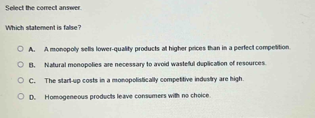 select the correct answer. which statement is false? a. a monopoly sells lower - quality products at higher prices than in a perfect competition. b. natural monopolies are necessary to avoid wasteful duplication of resources. c. the start - up costs in a monopolistically competitive industry are high. d. homogeneous products leave consumers with no choice.
