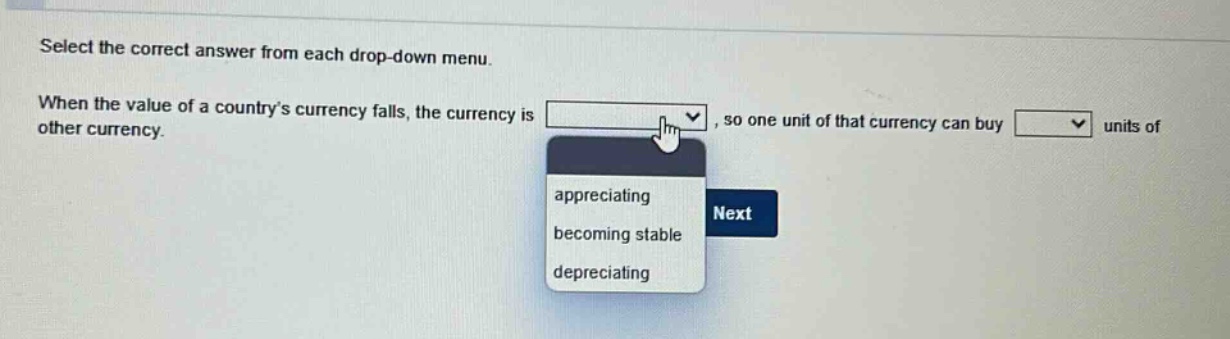 select the correct answer from each drop - down menu. when the value of a countrys currency falls, the currency is, so one unit of that currency can buy units of other currency. appreciating becoming stable depreciating next
