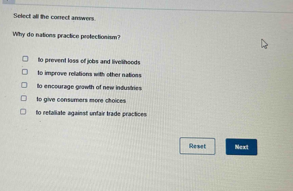select all the correct answers. why do nations practice protectionism? to prevent loss of jobs and livelihoods to improve relations with other nations to encourage growth of new industries to give consumers more choices to retaliate against unfair trade practices