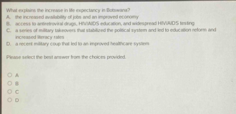 what explains the increase in life expectancy in botswana? a. the increased availability of jobs and an improved economy b. access to antiretroviral drugs, hiv/aids education, and widespread hiv/aids testing c. a series of military takeovers that stabilized the political system and led to education reform and increased literacy rates d. a recent military coup that led to an improved healthcare system please select the best answer from the choices provided. o a o b o c o d