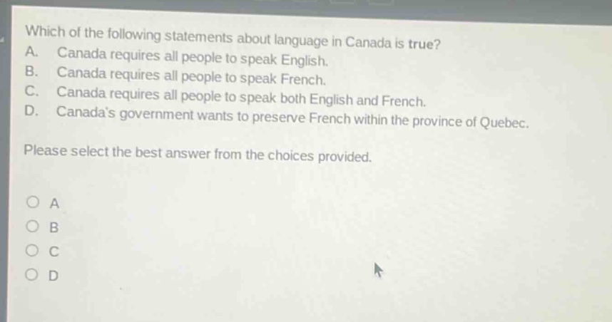 which of the following statements about language in canada is true? a. canada requires all people to speak english. b. canada requires all people to speak french. c. canada requires all people to speak both english and french. d. canadas government wants to preserve french within the province of quebec. please select the best answer from the choices provided.
