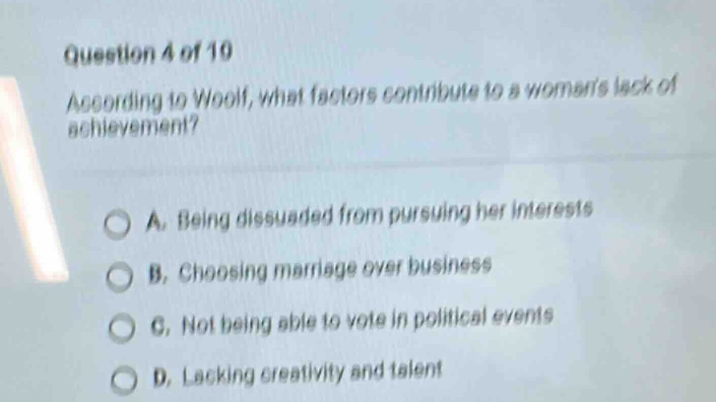 question 4 of 10 according to woolf, what factors contribute to a womans lack of achievement? a. being dissuaded from pursuing her interests b. choosing marriage over business c. not being able to vote in political events d. lacking creativity and talent