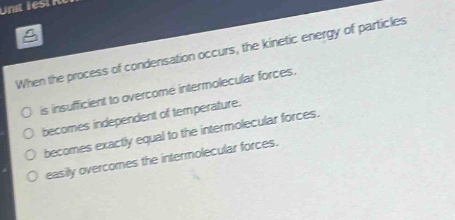 when the process of condensation occurs, the kinetic energy of particles is insufficient to overcome intermolecular forces. becomes independent of temperature. becomes exactly equal to the intermolecular forces. easily overcomes the intermolecular forces.