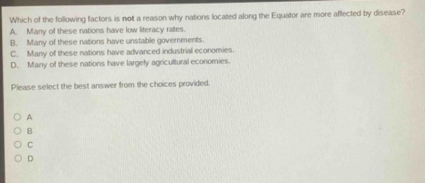 which of the following factors is not a reason why nations located along the equator are more affected by disease? a. many of these nations have low literacy rates. b. many of these nations have unstable governments. c. many of these nations have advanced industrial economies. d. many of these nations have largely agricultural economies. please select the best answer from the choices provided. o a o b o c o d
