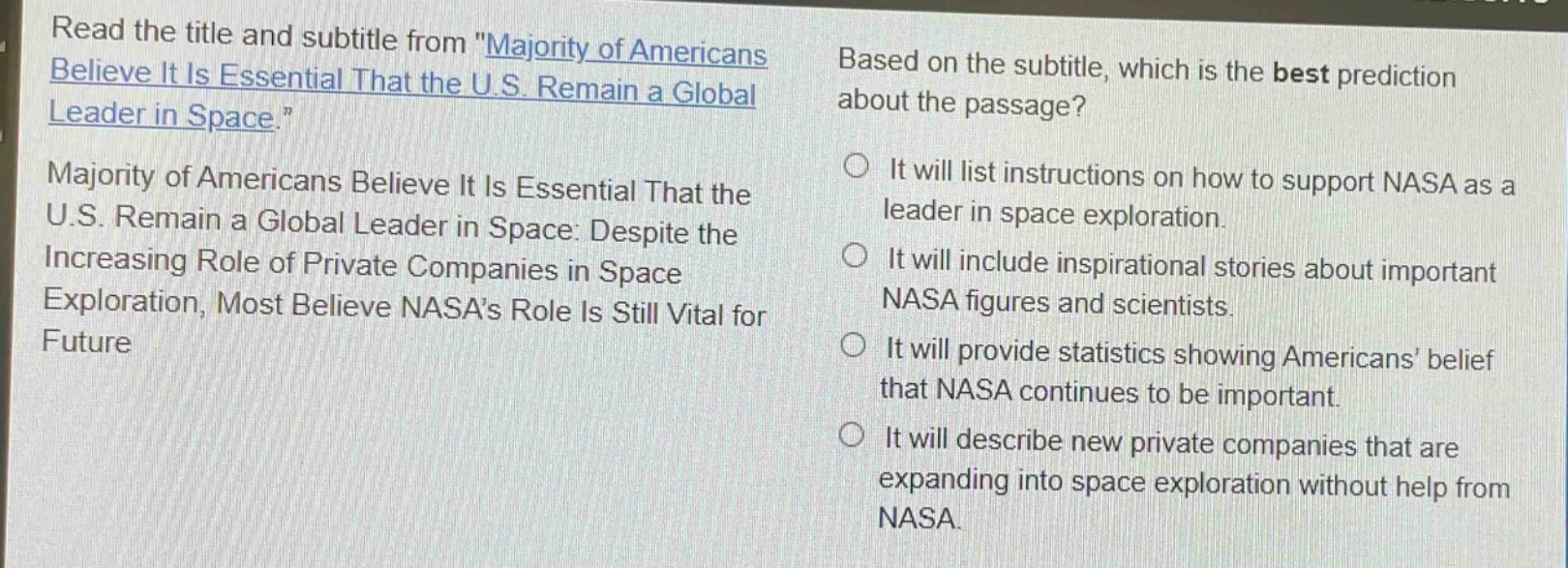 read the title and subtitle from \majority of americans believe it is essential that the u.s. remain a global leader in space.\ majority of americans believe it is essential that the u.s. remain a global leader in space: despite the increasing role of private companies in space exploration, most believe nasas role is still vital for future based on the subtitle, which is the best prediction about the passage? it will list instructions on how to support nasa as a leader in space exploration. it will include inspirational stories about important nasa figures and scientists. it will provide statistics showing americans belief that nasa continues to be important. it will describe new private companies that are expanding into space exploration without help from nasa.