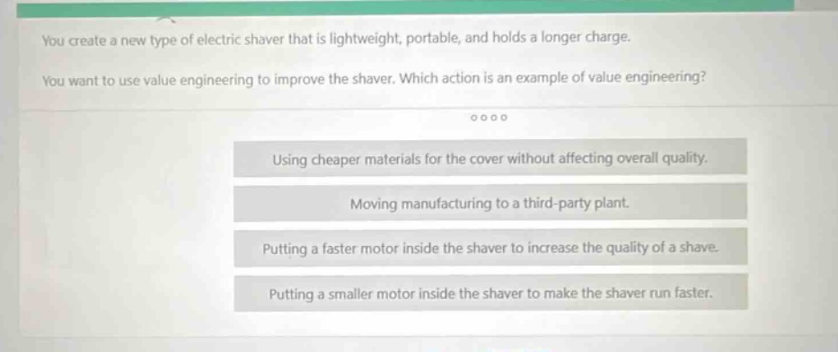 you create a new type of electric shaver that is lightweight, portable, and holds a longer charge. you want to use value engineering to improve the shaver. which action is an example of value engineering? using cheaper materials for the cover without affecting overall quality. moving manufacturing to a third - party plant. putting a faster motor inside the shaver to increase the quality of a shave. putting a smaller motor inside the shaver to make the shaver run faster.
