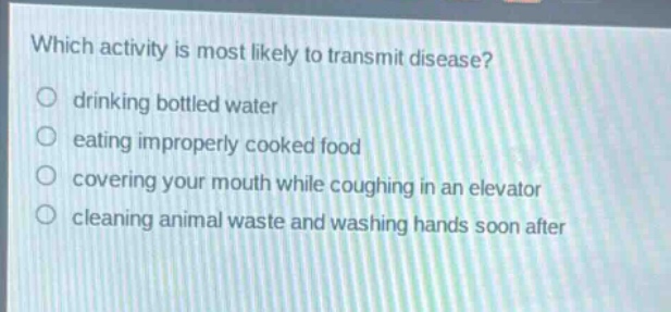 which activity is most likely to transmit disease?\ndrinking bottled water\neating improperly cooked food\ncovering your mouth while coughing in an elevator\ncleaning animal waste and washing hands soon after