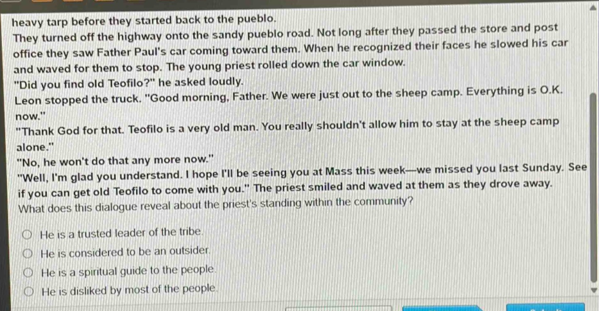 heavy tarp before they started back to the pueblo. they turned off the highway onto the sandy pueblo road. not long after they passed the store and post office they saw father pauls car coming toward them. when he recognized their faces he slowed his car and waved for them to stop. the young priest rolled down the car window. \did you find old teofilo?\ he asked loudly. leon stopped the truck. \good morning, father. we were just out to the sheep camp. everything is o.k. now.\ \thank god for that. teofilo is a very old man. you really shouldnt allow him to stay at the sheep camp alone.\ \no, he wont do that any more now.\ \well, im glad you understand. i hope ill be seeing you at mass this week—we missed you last sunday. see if you can get old teofilo to come with you.\ the priest smiled and waved at them as they drove away. what does this dialogue reveal about the priests standing within the community? he is a trusted leader of the tribe. he is considered to be an outsider. he is a spiritual guide to the people. he is disliked by most of the people.