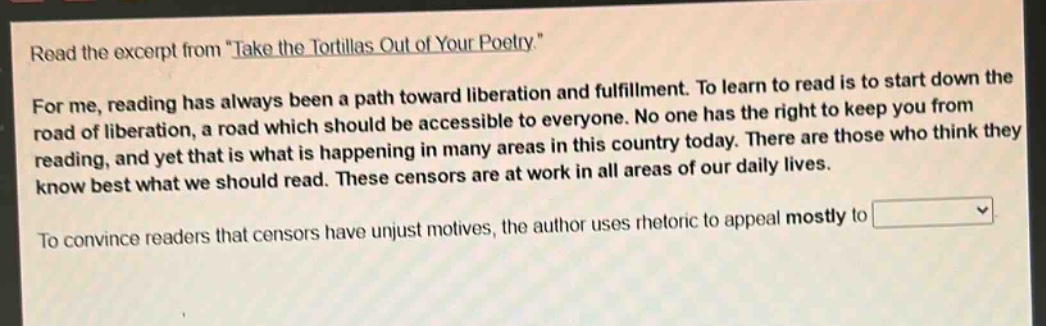 read the excerpt from \take the tortillas out of your poetry.\ for me, reading has always been a path toward liberation and fulfillment. to learn to read is to start down the road of liberation, a road which should be accessible to everyone. no one has the right to keep you from reading, and yet that is what is happening in many areas in this country today. there are those who think they know best what we should read. these censors are at work in all areas of our daily lives. to convince readers that censors have unjust motives, the author uses rhetoric to appeal mostly to