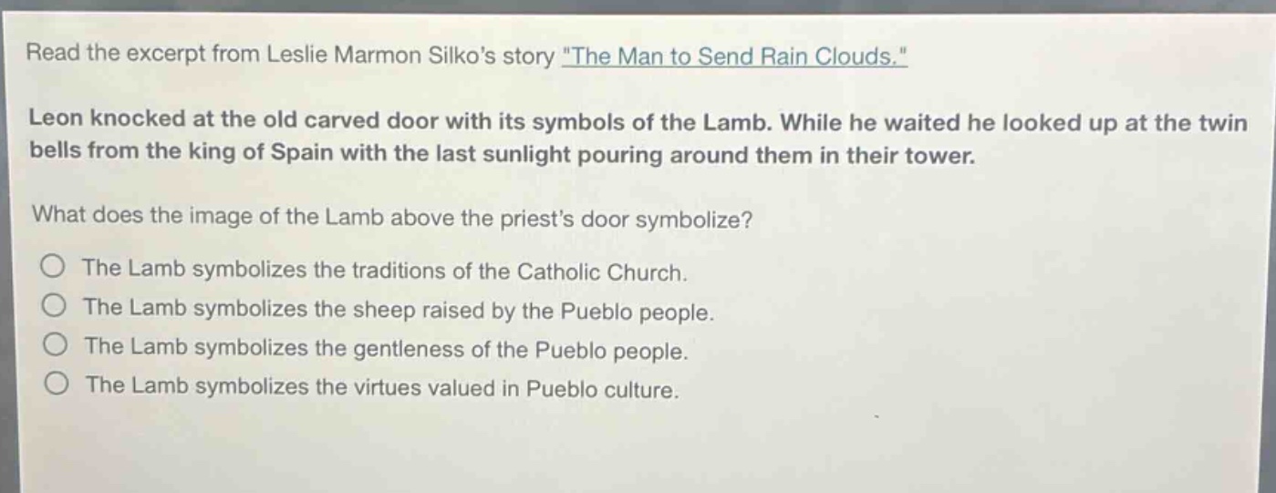 read the excerpt from leslie marmon silkos story \the man to send rain clouds.\ leon knocked at the old carved door with its symbols of the lamb. while he waited he looked up at the twin bells from the king of spain with the last sunlight pouring around them in their tower. what does the image of the lamb above the priests door symbolize? the lamb symbolizes the traditions of the catholic church. the lamb symbolizes the sheep raised by the pueblo people. the lamb symbolizes the gentleness of the pueblo people. the lamb symbolizes the virtues valued in pueblo culture.