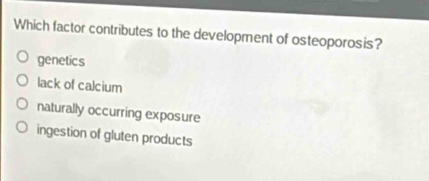 which factor contributes to the development of osteoporosis?\no genetics\no lack of calcium\no naturally occurring exposure\no ingestion of gluten products