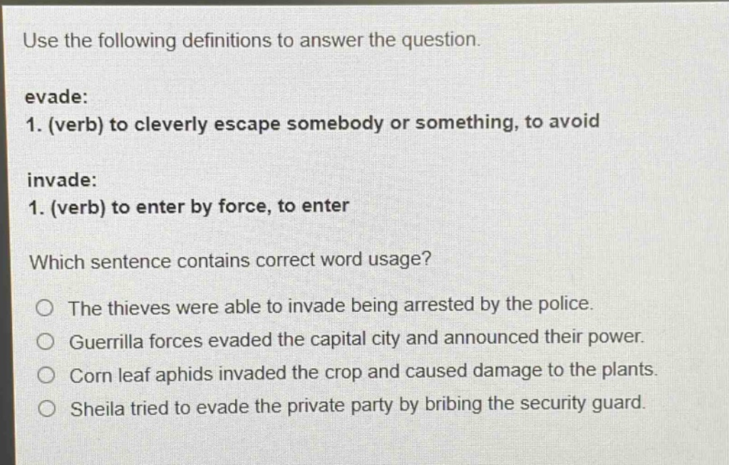 use the following definitions to answer the question. evade: 1. (verb) to cleverly escape somebody or something, to avoid invade: 1. (verb) to enter by force, to enter which sentence contains correct word usage? the thieves were able to invade being arrested by the police. guerrilla forces evaded the capital city and announced their power. corn leaf aphids invaded the crop and caused damage to the plants. sheila tried to evade the private party by bribing the security guard.