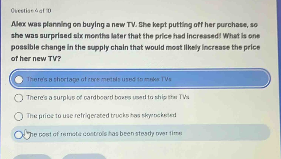 question 4 of 10\nalex was planning on buying a new tv. she kept putting off her purchase, so she was surprised six months later that the price had increased! what is one possible change in the supply chain that would most likely increase the price of her new tv?\ntheres a shortage of rare metals used to make tvs\ntheres a surplus of cardboard boxes used to ship the tvs\nthe price to use refrigerated trucks has skyrocketed\nthe cost of remote controls has been steady over time
