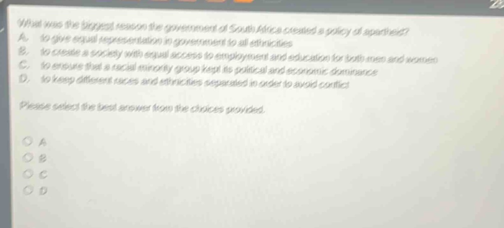 what was the biggest reason the government of south africa created a policy of apartheid? a. to give equal representation in government to all ethnicities b. to create a society with equal access to employment and education for both men and women c. to ensure that a racial minority group kept its political and economic dominance d. to keep different races and ethnicities separated in order to avoid conflict please select the best answer from the choices provided. o a o b o c o d