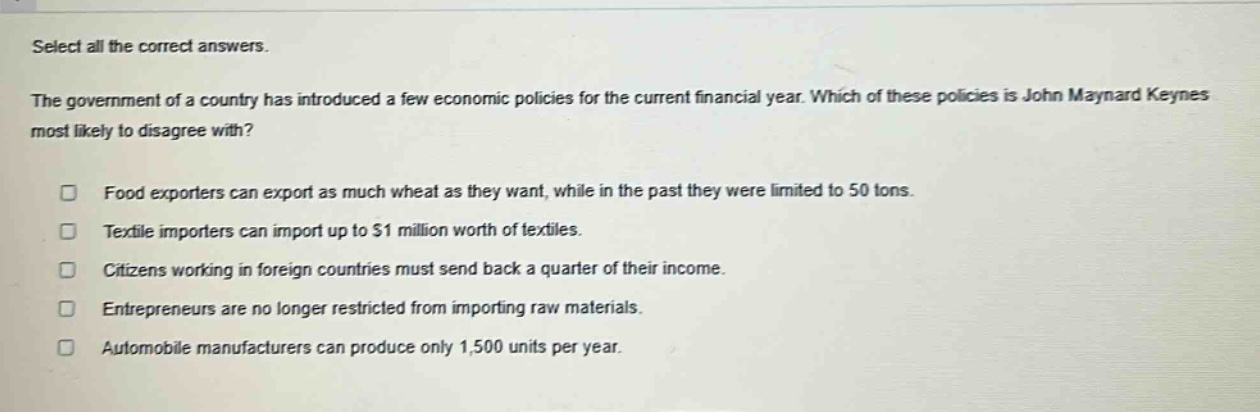 select all the correct answers. the government of a country has introduced a few economic policies for the current financial year. which of these policies is john maynard keynes most likely to disagree with? food exporters can export as much wheat as they want, while in the past they were limited to 50 tons. textile importers can import up to $1 million worth of textiles. citizens working in foreign countries must send back a quarter of their income. entrepreneurs are no longer restricted from importing raw materials. automobile manufacturers can produce only 1,500 units per year.