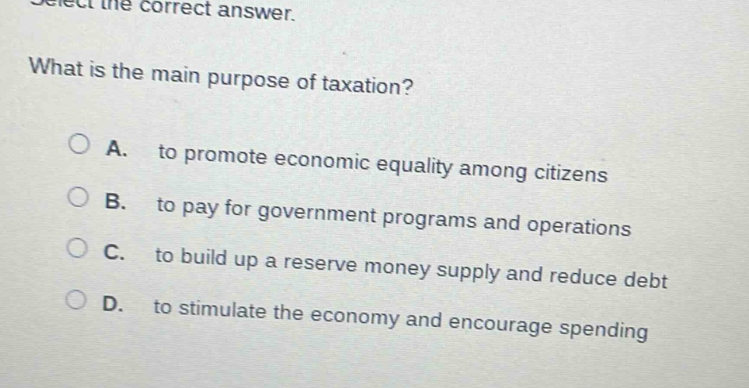 select the correct answer. what is the main purpose of taxation? a. to promote economic equality among citizens b. to pay for government programs and operations c. to build up a reserve money supply and reduce debt d. to stimulate the economy and encourage spending