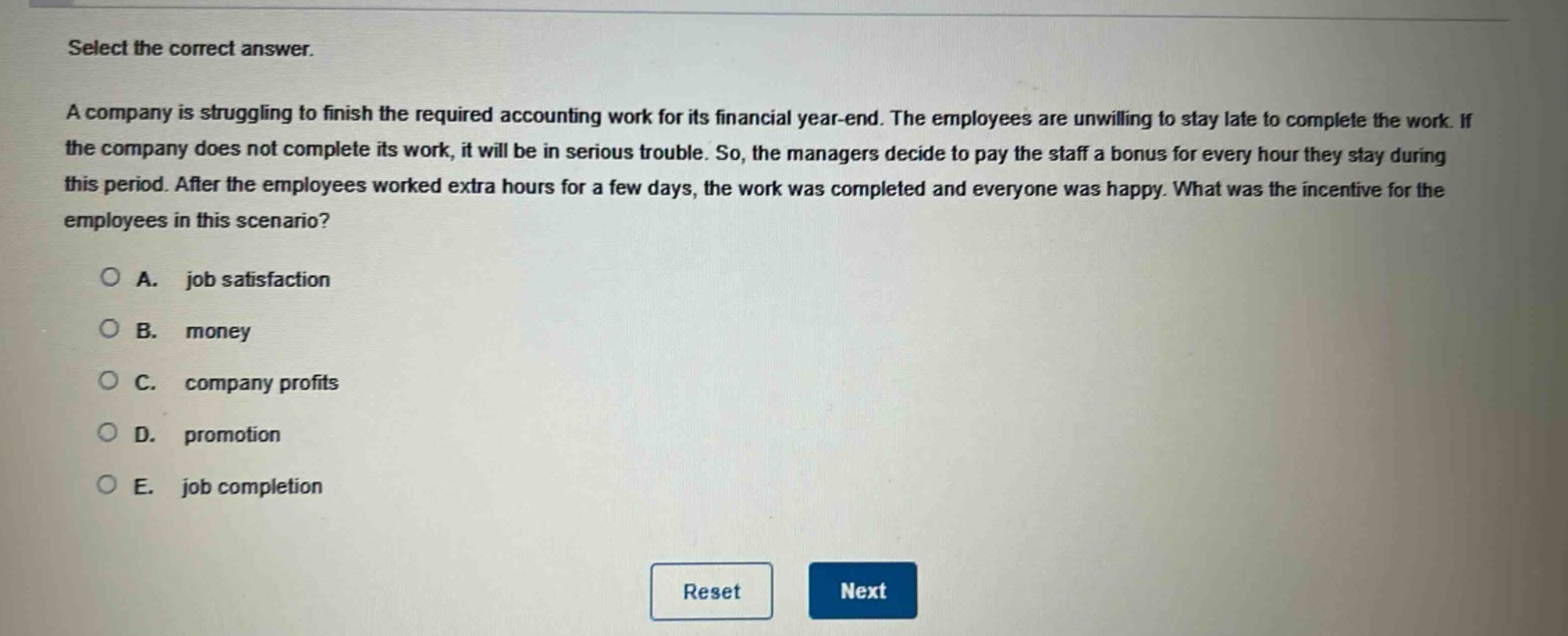 select the correct answer. a company is struggling to finish the required accounting work for its financial year - end. the employees are unwilling to stay late to complete the work. if the company does not complete its work, it will be in serious trouble. so, the managers decide to pay the staff a bonus for every hour they stay during this period. after the employees worked extra hours for a few days, the work was completed and everyone was happy. what was the incentive for the employees in this scenario? a. job satisfaction b. money c. company profits d. promotion e. job completion