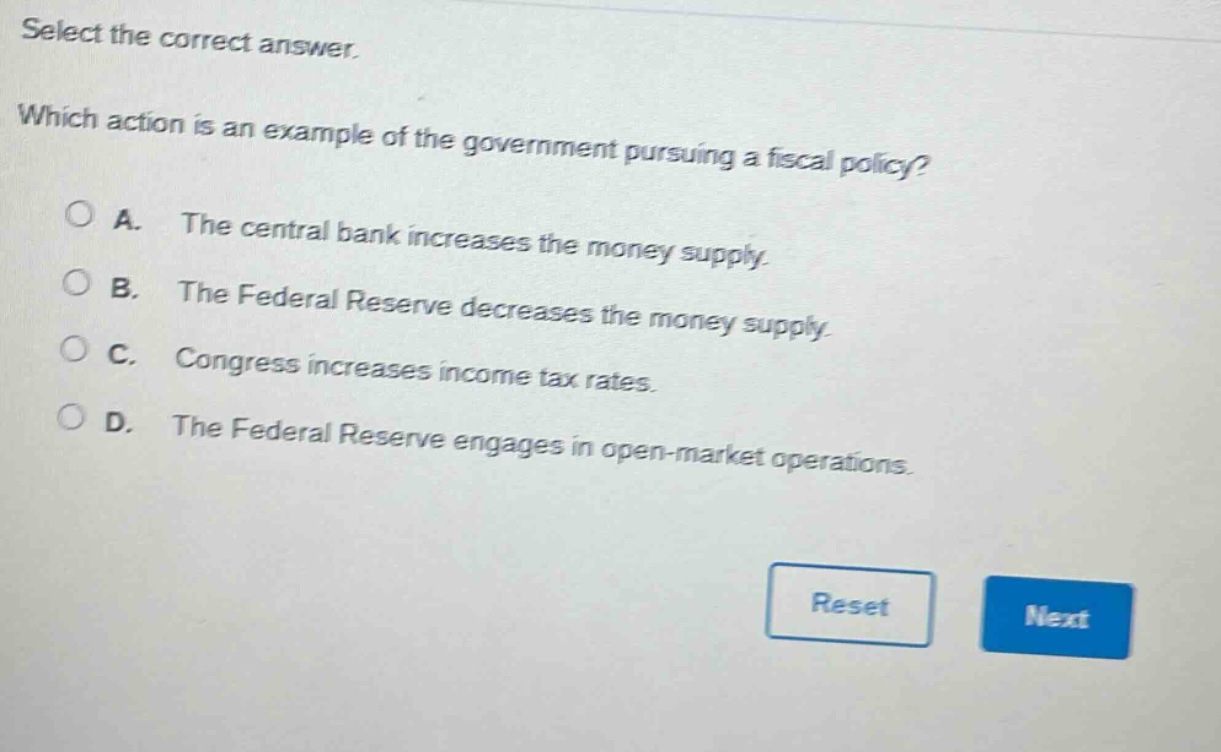select the correct answer. which action is an example of the government pursuing a fiscal policy? a. the central bank increases the money supply. b. the federal reserve decreases the money supply. c. congress increases income tax rates. d. the federal reserve engages in open - market operations.