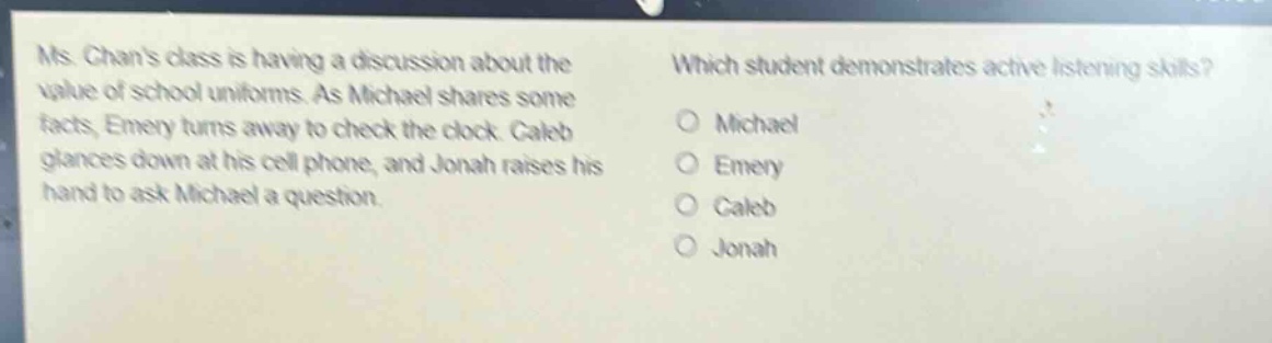 ms. chans class is having a discussion about the value of school uniforms. as michael shares some facts, emery turns away to check the clock. caleb glances down at his cell phone, and jonah raises his hand to ask michael a question. which student demonstrates active listening skills? o michael o emery o caleb o jonah