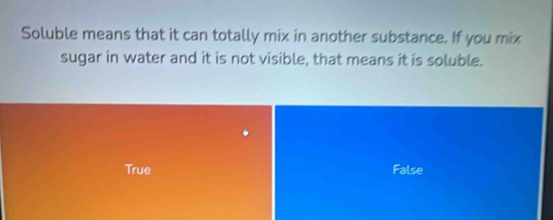soluble means that it can totally mix in another substance. if you mix sugar in water and it is not visible, that means it is soluble. true false